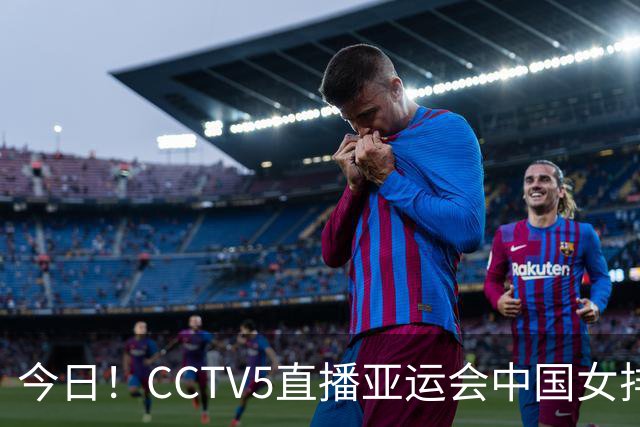 今日！CCTV5直播亚运会中国女排+中超，5+转中国男篮，网络转大连鲲城+曼城+尤文等